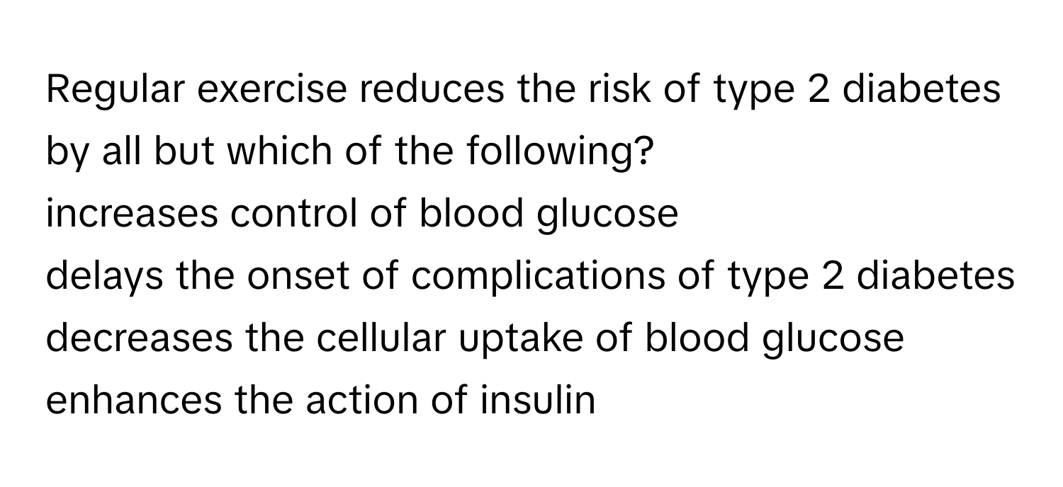 Regular exercise reduces the risk of type 2 diabetes by all but which of the following? 
increases control of blood glucose
delays the onset of complications of type 2 diabetes
decreases the cellular uptake of blood glucose
enhances the action of insulin