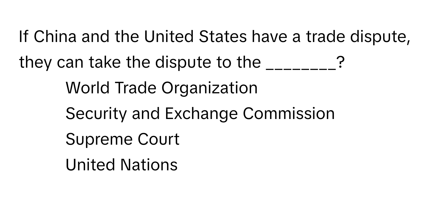 If China and the United States have a trade dispute, they can take the dispute to the ________?

1) World Trade Organization
2) Security and Exchange Commission
3) Supreme Court
4) United Nations