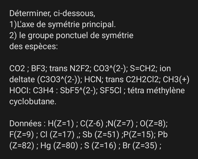 Déterminer, ci-dessous, 
1)Laxe de symétrie principal. 
2) le groupe ponctuel de symétrie 
des espèces:
CO2; BF3; trans N2F2; CO3^(wedge)(2-); S=CH2; ion 
deltate (C303^(wedge)(2-)); HCN; trans C2H2Cl2; CH3(+)
HOCl: C3H4 : SbF 5^(wedge)(2-); SF5CI ; tétra méthylène 
cyclobutane. 
Données : H(Z=1); C(Z-6); N(Z=7); O(Z=8);
F(Z=9); CI(Z=17),; Sb(Z=51); P(Z=15); Pb
(Z=82); Hg(Z=80); S(Z=16); Br(Z=35);