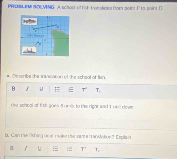 PROBLEM SOLVING A school of fish translates from point / to point D. 
a. Describe the translation of the school of fish. 
B I u = T^2 T_2
the school of fish goes 6 units to the right and 1 unit down 
b. Can the fishing boat make the same translation? Explain. 
B I u = T^2 T_2