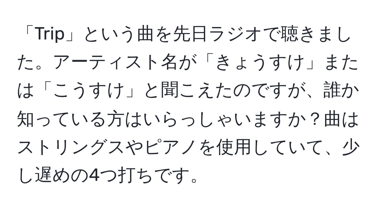 「Trip」という曲を先日ラジオで聴きました。アーティスト名が「きょうすけ」または「こうすけ」と聞こえたのですが、誰か知っている方はいらっしゃいますか？曲はストリングスやピアノを使用していて、少し遅めの4つ打ちです。