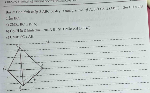 ChƯƠNG 8. QUAN Hệ VUÔNG GÔC TRốnG KhÔNg Gián 
Bài 2: Cho hình chóp S. ABC có đáy là tam giác cân tại A, biết SA⊥ (ABC). Gọi I là trung 
điểm BC. 
a) CMR : BC⊥ (SIA). 
b) Gọi H là là hình chiếu của A lên SI. CMR : AH⊥ (SBC). 
c) CMR : SC⊥ AH.