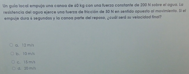 Un guía local empuja una canoa de 60 kg con una fuerza constante de 200 N sobre el agua. La
resistencia del agua ejerce una fuerza de fricción de 50 N en sentido opuesto al movimiento. Si el
empuje dura 6 segundos y la canoa parte del reposo, ¿cuál será su velocidad final?
a. 12 m/s
b. 10 m/s
c. 15 m/s
d. 20 m/s