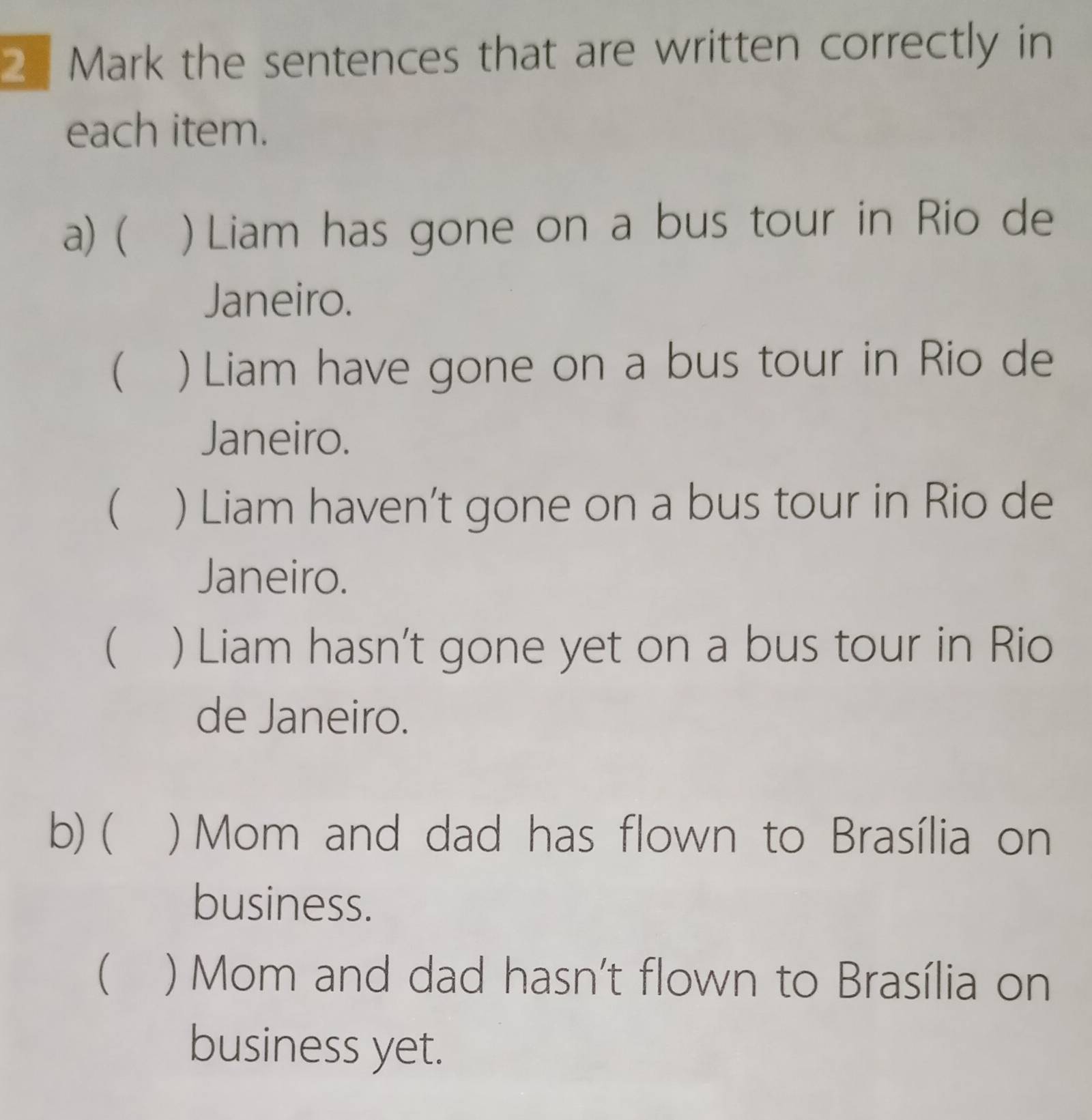 the sentences that are written correctly in
each item.
a) ( ) Liam has gone on a bus tour in Rio de
Janeiro.
( ) Liam have gone on a bus tour in Rio de
Janeiro.
 ) Liam haven’t gone on a bus tour in Rio de
Janeiro.
 ) Liam hasn't gone yet on a bus tour in Rio
de Janeiro.
b) ( ) Mom and dad has flown to Brasília on
business.
 ) Mom and dad hasn't flown to Brasília on
business yet.