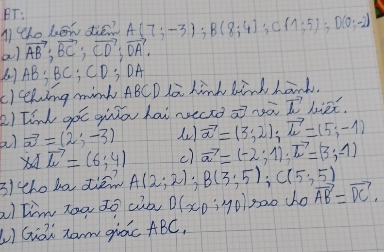 BT: 
n tho bon dié? A(7;-3); B(8;4); C(1;5); D(0;-2)
al vector AB; vector BC; vector CD; vector DA. 
() AB; BC, CD; OA
cleeking mink ABCD la hink kind hand. 
2) tink goc gqilā hai recro vector a vector L liex. 
a) vector a=(2;-3)
vector a=(3;2); vector lc=(5;-1)
lambda vector l=(6,4)
c) vector a=(-2;1); vector L=(3;-1)
3i tho bo die A(2;2) B(3;5); C(5;5)
a)tim zoa to cib of CD:YD goo dho vector AB=vector DC. 
LI Gai zam qidc ABC,