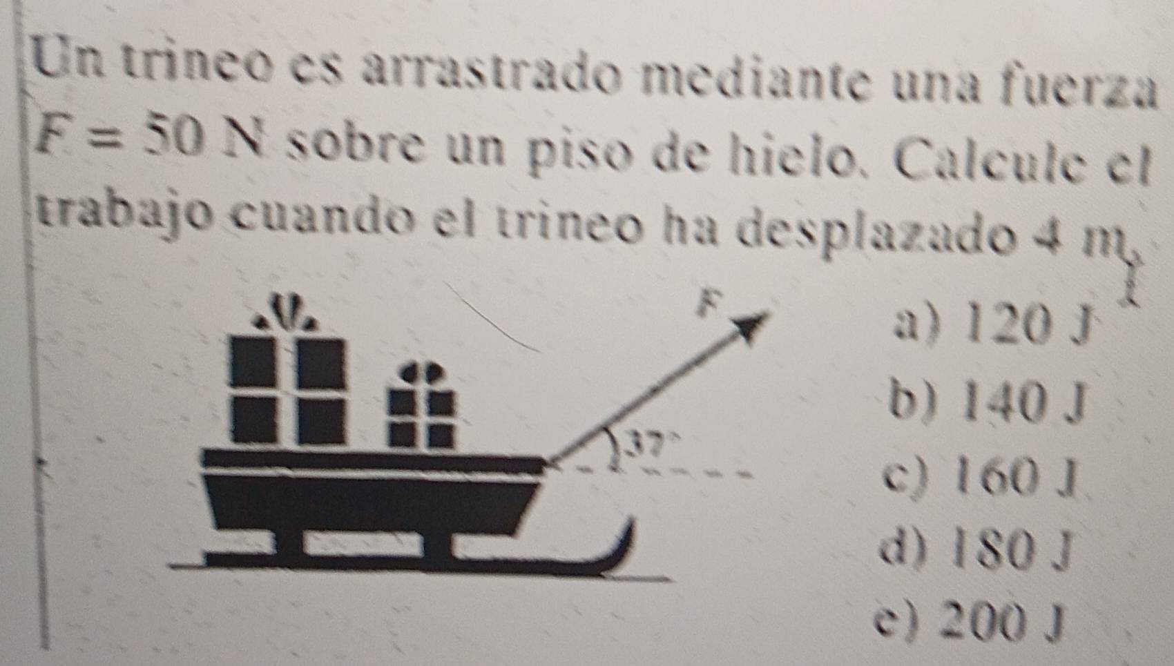 Un trineo es arrastrado mediante una fuerza
F=50N sobre un piso de hielo. Calculc el
trabajo cuando el trineo ha desplazado 4 m
a) 120 J
b) 140 J
c) 160 J
d) 180 J
e) 200 J