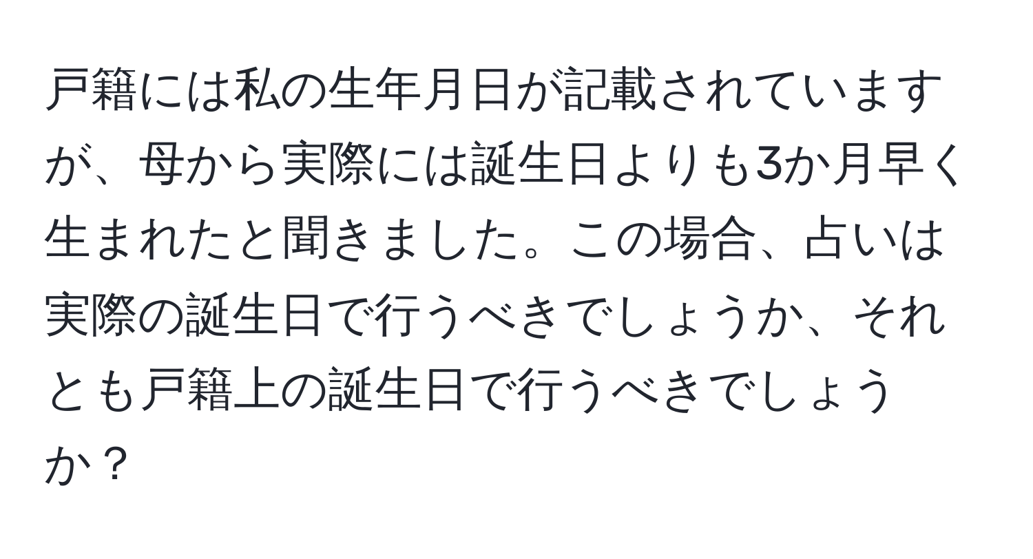 戸籍には私の生年月日が記載されていますが、母から実際には誕生日よりも3か月早く生まれたと聞きました。この場合、占いは実際の誕生日で行うべきでしょうか、それとも戸籍上の誕生日で行うべきでしょうか？