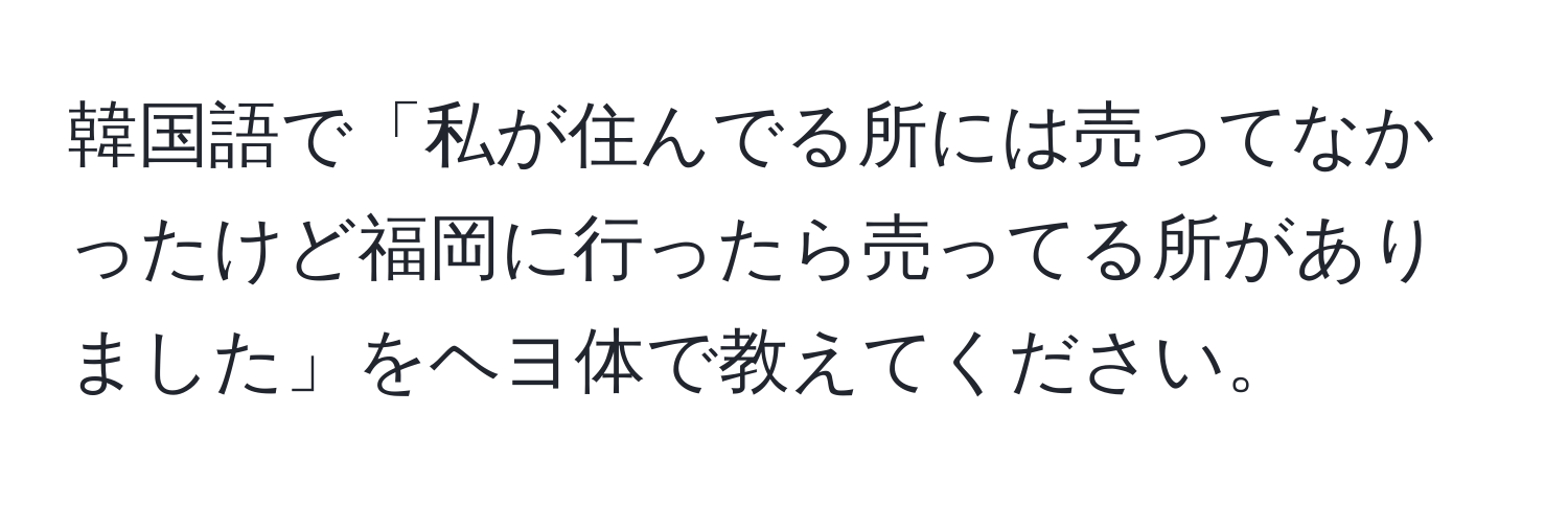 韓国語で「私が住んでる所には売ってなかったけど福岡に行ったら売ってる所がありました」をヘヨ体で教えてください。