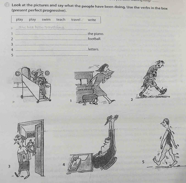 long? ...... 
4 Look at the pictures and say what the people have been doing. Use the verbs in the box 
(present perfect progressive). 
play play swim teach travel write 
_ 
She has been travelling. 
1 ____the piano. 
2 _football. 
3 
_ 
4 _letters. 
5 
_ 
2 
5