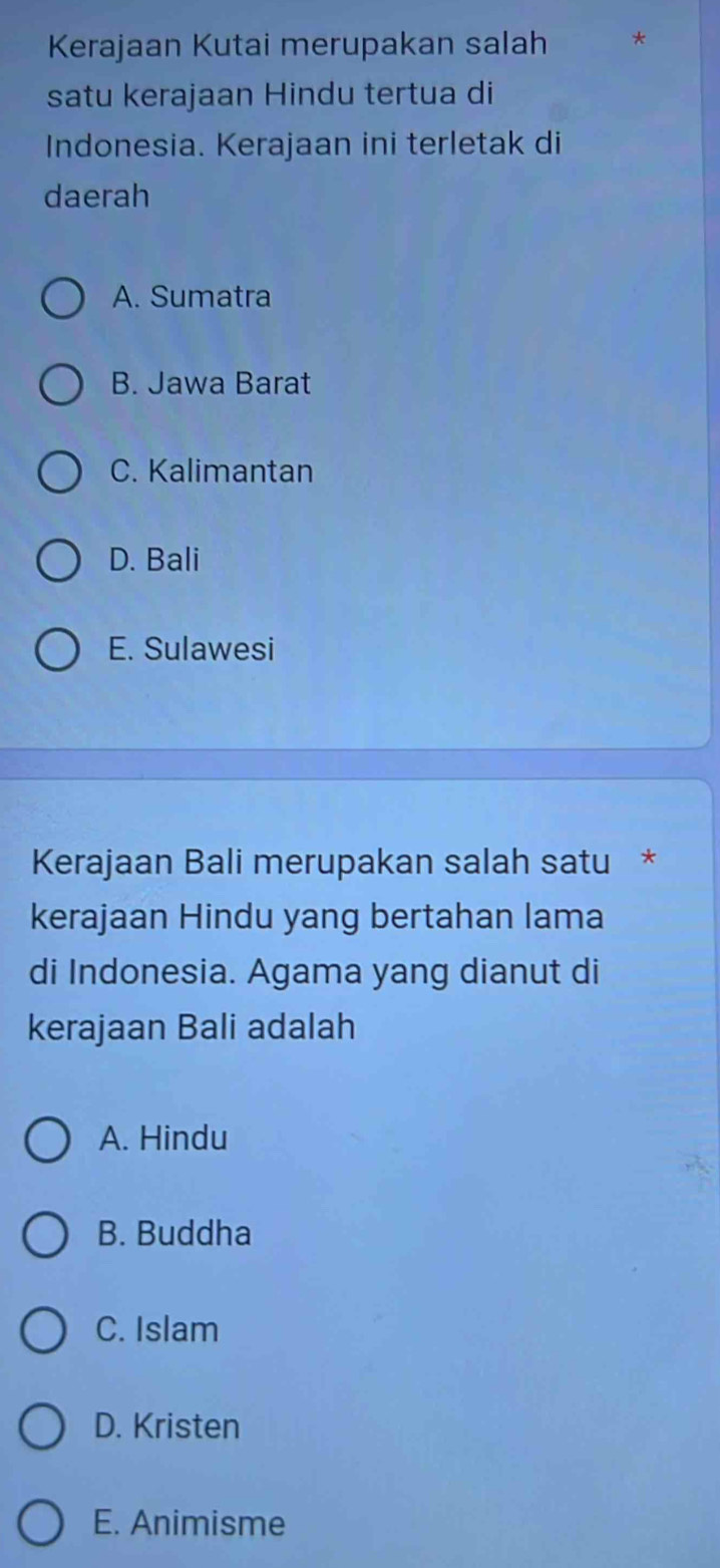 Kerajaan Kutai merupakan salah *
satu kerajaan Hindu tertua di
Indonesia. Kerajaan ini terletak di
daerah
A. Sumatra
B. Jawa Barat
C. Kalimantan
D. Bali
E. Sulawesi
Kerajaan Bali merupakan salah satu *
kerajaan Hindu yang bertahan lama
di Indonesia. Agama yang dianut di
kerajaan Bali adalah
A. Hindu
B. Buddha
C. Islam
D. Kristen
E. Animisme