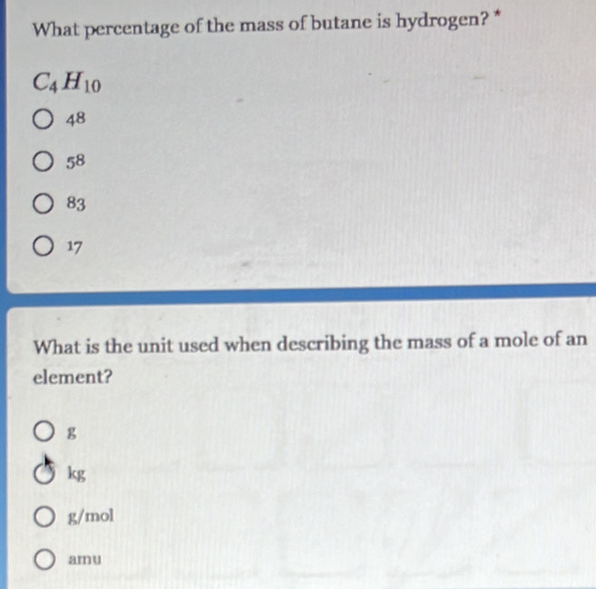 What percentage of the mass of butane is hydrogen? *
C_4H_10
48
58
83
17
What is the unit used when describing the mass of a mole of an
element?
g
kg
g/mol
amu