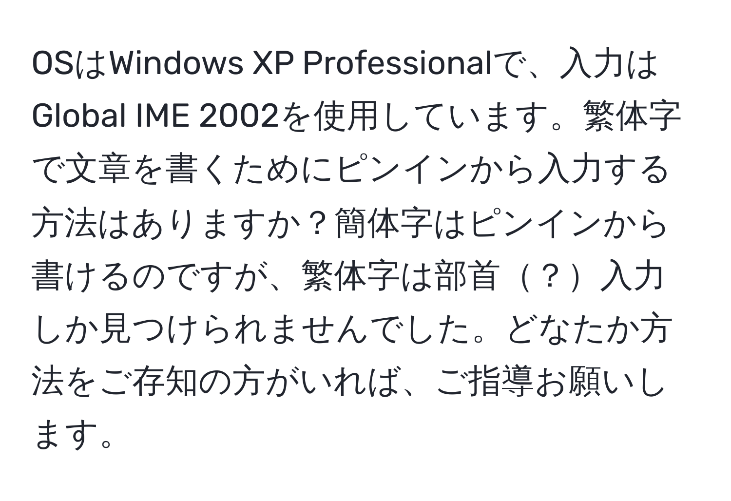 OSはWindows XP Professionalで、入力はGlobal IME 2002を使用しています。繁体字で文章を書くためにピンインから入力する方法はありますか？簡体字はピンインから書けるのですが、繁体字は部首？入力しか見つけられませんでした。どなたか方法をご存知の方がいれば、ご指導お願いします。