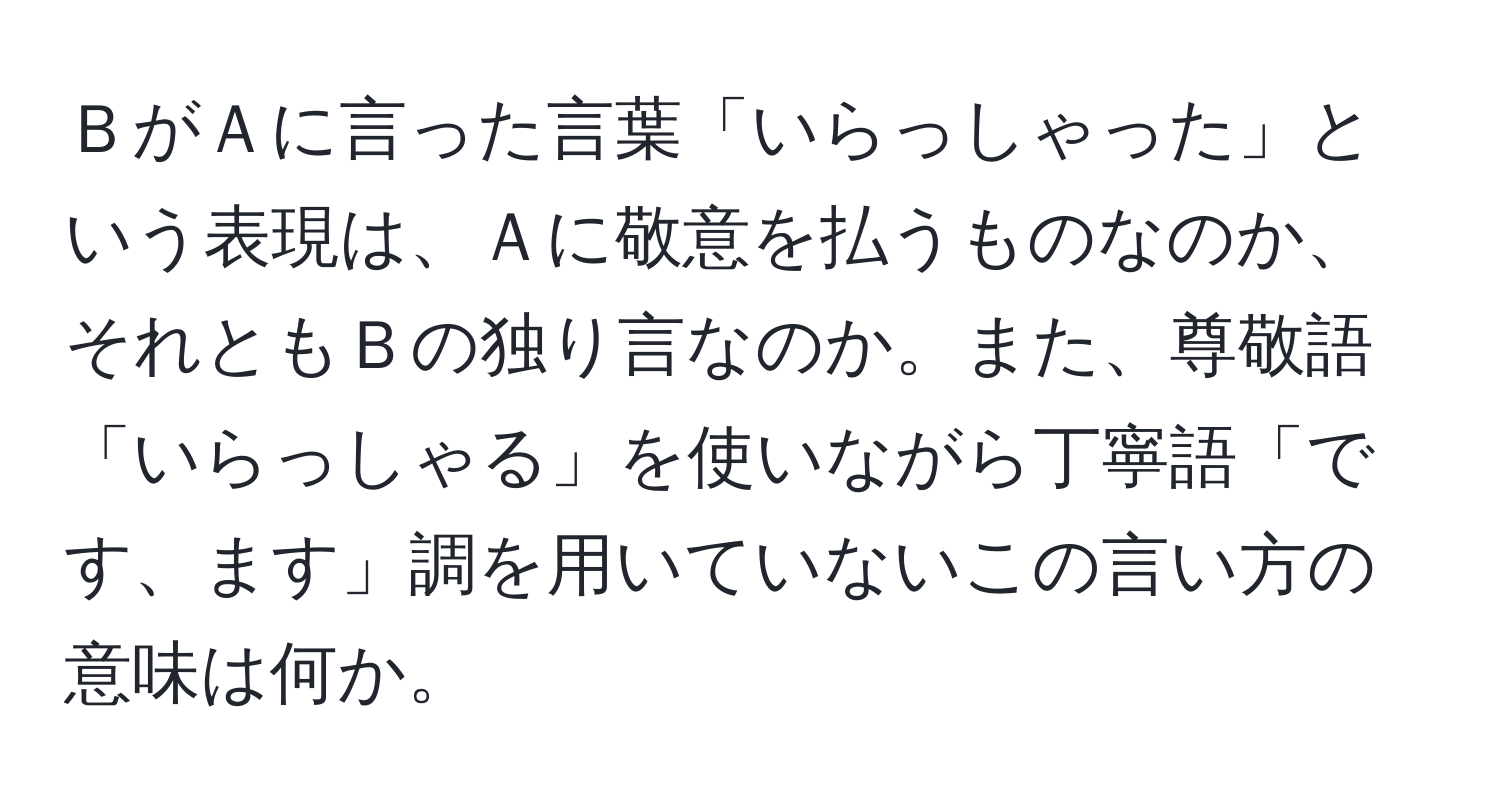 ＢがＡに言った言葉「いらっしゃった」という表現は、Ａに敬意を払うものなのか、それともＢの独り言なのか。また、尊敬語「いらっしゃる」を使いながら丁寧語「です、ます」調を用いていないこの言い方の意味は何か。