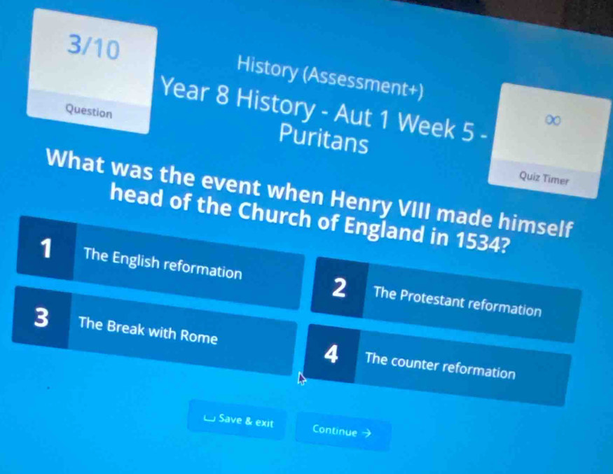 3/10 History (Assessment+)
Year 8 History - Aut 1 Week 5 -
∞
Question Puritans
Quiz Timer
What was the event when Henry VIII made himself
head of the Church of England in 1534?
1 I The English reformation 2 The Protestant reformation
3 The Break with Rome 4 The counter reformation
Save & exit Continue 