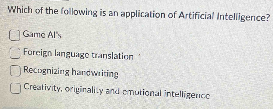 Which of the following is an application of Artificial Intelligence?
Game Al's
Foreign language translation “
Recognizing handwriting
Creativity, originality and emotional intelligence