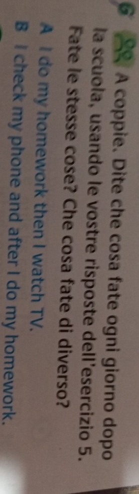 A coppie. Dite che cosa fate ogni giorno dopo
la scuola, usando le vostre risposte dell’esercizio 5.
Fate le stesse cose? Che cosa fate di diverso?
A I do my homework then I watch TV.
B I check my phone and after I do my homework.