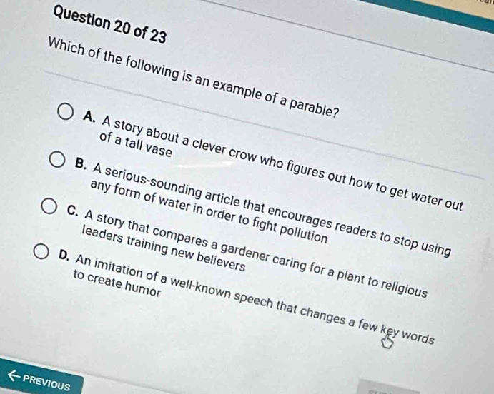 Which of the following is an example of a parable?
of a tall vase
A. A story about a clever crow who figures out how to get water ou
B. A serious-sounding article that encourages readers to stop using
any form of water in order to fight pollution
leaders training new believers. A story that compares a gardener caring for a plant to religious
to create humor
D. An imitation of a well-known speech that changes a few key words
PREVIOUS