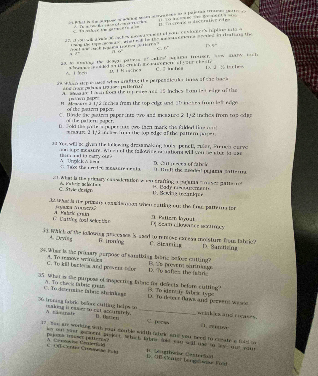 What is the purpose of adding seam allowances to a pajama trouser pattern?
A. To allow for ease of construction B. To increase the garment's size
C. To reduce the garment's size D. To create a decorative edge
27. If you will divide 36 inches measurement of your customer's hipline into 4
using the tape measure, what will be the measurements needed in drafting the
front and back pajama trouser patterns?
D. 9^n
C. 8^n
A. 5''
B. 6^n
28. In drafting the design pattern of ladies' pajama trouser, how many inch
allowance is added on the crotch measurement of your client?
A. 1 inch B. 1 ½ inches C. 2 inches D. 2 ½ inches
29.Which step is used when drafting the perpendicular lines of the back
and front pajama trouser patterns?
A. Measure 1 inch from the top edge and 15 inches from left edge of the
pattern paper.
B. Measure 2 1/2 inches from the top edge and 10 inches from left edge
of the pattern paper.
C. Divide the pattern paper into two and measure 2 1/2 inches from top edge
of the pattern paper.
D. Fold the pattern paper into two then mark the folded line and
measure 2 1/2 inches from the top edge of the pattern paper.
30.You will be given the following dressmaking tools: pencil, ruler, French curve
and tape measure. Which of the following situations will you be able to use
them and to carry out?
A. Unpick a hem B. Cut pieces of fabric
C. Take the needed measurements. D. Draft the needed pajama patterns.
31.What is the primary consideration when drafting a pajama trouser pattern?
A. Fabric selection B. Body measurements
C. Style design D. Sewing technique
32.What is the primary consideration when cutting out the final patterns for
pajama trousers?
A. Fabric grain B. Pattern layout
C. Cutting tool selection D) Seam allowance accuracy
33.Which of the following processes is used to remove excess moisture from fabric?
A. Drying B. Ironing C. Steaming D. Sanitizing
34.What is the primary purpose of sanitizing fabric before cutting?
A. To remove wrinkles B. To prevent shrinkage
C. To kill bacteria and prevent odor D. To soften the fabric
35. What is the purpose of inspecting fabric for defects before cutting?
A. To check fabric grain B. To identify fabric type
C. To determine fabric shrinkage D. To detect flaws and prevent waste
36.Ironing fabric before cutting helps to _wrinkles and creases.
making it easier to cut accurately.
A. eliminate B. flatten C. press D. remove
37. You are working with your double width fabric and you need to create a fold to
pajama trouser patterns?
lay out your garment project. Which fabric fold you will use to lay- out your
A. Crosswise Centerfold B. Lengthwise Centerfold
C. Off-Center Crosswise Pold D. Off-Center Lengthwise Fold
