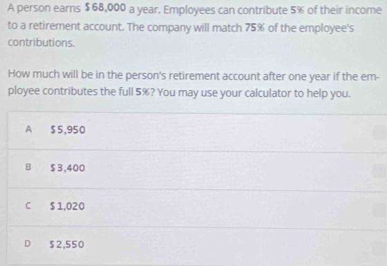 A person earns $68,000 a year. Employees can contribute 5% of their income
to a retirement account. The company will match 75% of the employee's
contributions.
How much will be in the person's retirement account after one year if the em-
ployee contributes the full 5%? You may use your calculator to help you.
A $5,950
B $3,400
C $ 1,020
D $2,550