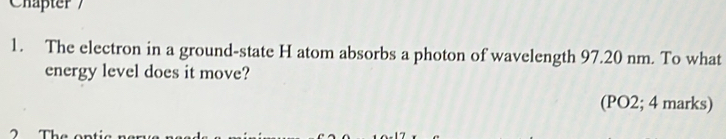 Chäpter 7 
1. The electron in a ground-state H atom absorbs a photon of wavelength 97.20 nm. To what 
energy level does it move? 
(PO2; 4 marks) 
7