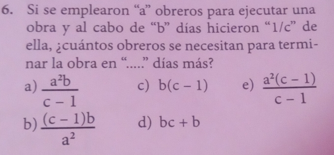 Si se emplearon “ a ” obreros para ejecutar una
obra y al cabo de “ b ” días hicieron “ 1/c ” de
ella, ¿cuántos obreros se necesitan para termi-
nar la obra en “....” días más?
a)  a^2b/c-1   (a^2(c-1))/c-1 
c) b(c-1) e)
b)  ((c-1)b)/a^2 
d) bc+b