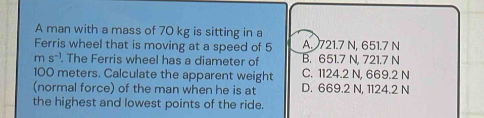 A man with a mass of 70 kg is sitting in a
Ferris wheel that is moving at a speed of 5 A. 721.7 N, 651.7 N
ms^(-1) . The Ferris wheel has a diameter of B. 651.7 N, 721.7 N
100 meters. Calculate the apparent weight C. 1124.2 N, 669.2 N
(normal force) of the man when he is at D. 669.2 N, 1124.2 N
the highest and lowest points of the ride.