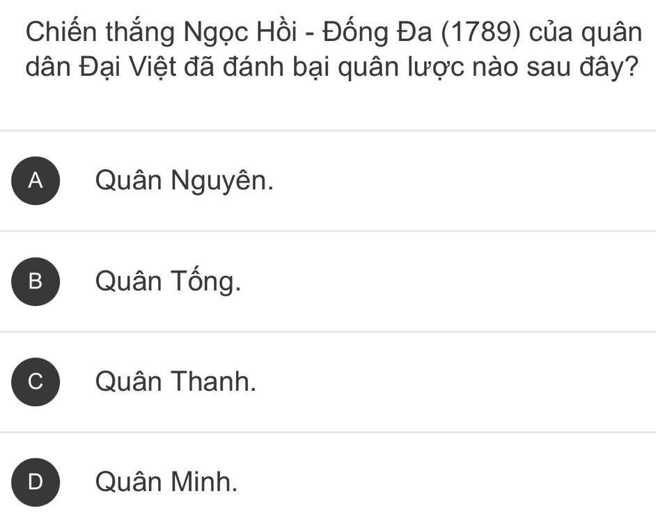 Chiến thắng Ngọc Hồi - Đống Đa (1789) của quân
dân Đại Việt đã đánh bại quân lược nào sau đây?
A Quân Nguyên.
B Quân Tống.
Quân Thanh.
a Quân Minh.