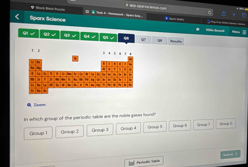 app.sparxscience.com
Block Blast Puzzle Task 4 - Homework - Sparx Scie... S Sparx Maths
Sparx Science Menu
# Play Free Onlime Games | Games.
Millie Bessell
Q1 Q2 Q3 Q4 Q5 Q6 Q7 Q8 Results
Zoom
In which group of the periodic table are the noble gases found?
Group 1 Group 2 Group 3 Group 4 Group 5 Group 6 Group 7 Group 0
Submit
Periodic Table