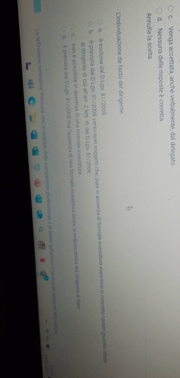 c. Venga accettata, anche verbalmente, dal delegato.
d. Nessuna delle risposte è corretta.
Annulla la scelta
Lindividuazione de facto del dirigente:
a. è esclusa dal D. Lgs. 81/2008
b. è prevista dal D. Lgs. 81/2008 verso quei soggetti che, pure in assenza di formale investitura esercitino in concreto i poteri giuridici riferiti
al dirigente di cui all'art. 2 lett. d) del D. Lgs. 81/2008
c. non è possibile in assenza di una formale investitura
d. è prevista dal D. Lgs. 81/2008 ma l'assenza di una formale investitura limita la responsabilità del Dirigente di fatto

La definizione normativa ''Persona che, in ragione delle competenze professionali e di poteri gerarchici e funzionali adequati alla natura 1 71