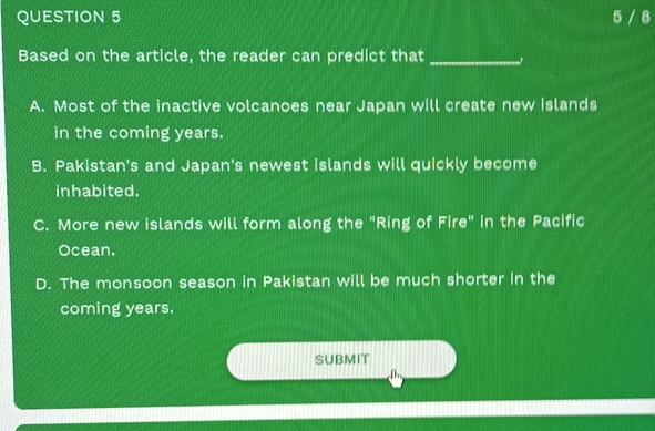 5 / 8
Based on the article, the reader can predict that_
A. Most of the inactive volcanoes near Japan will create new islands
in the coming years.
B. Pakistan's and Japan's newest islands will quickly become
inhabited.
C. More new islands will form along the "Ring of Fire" in the Pacific
Ocean.
D. The monsoon season in Pakistan will be much shorter in the
coming years.
SUBMIT