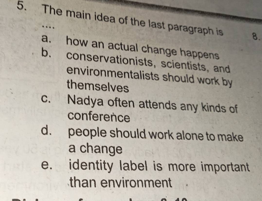 The main idea of the last paragraph is
…
8.
a. how an actual change happens
b. conservationists, scientists, and
environmentalists should work by 
themselves
c. Nadya often attends any kinds of
conference
d. people should work alone to make
a change
e. identity label is more important
than environment