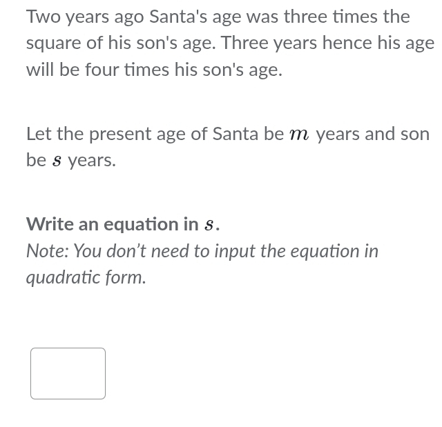 Two years ago Santa's age was three times the 
square of his son's age. Three years hence his age 
will be four times his son's age. 
Let the present age of Santa be m years and son 
be 8 years. 
Write an equation in 8. 
Note: You don't need to input the equation in 
quadratic form.