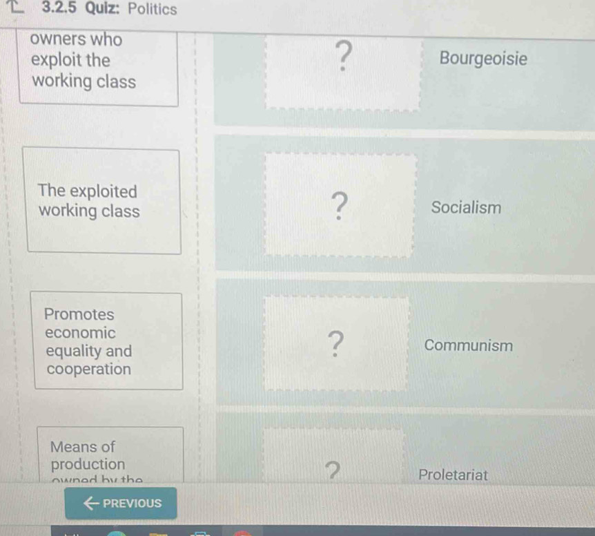 Politics 
owners who 
? 
exploit the Bourgeoisie 
working class 
The exploited 
working class 
? Socialism 
Promotes 
economic 
equality and 
? Communism 
cooperation 
Means of 
production 
? 
whod by tho Proletariat 
PREVIOUS