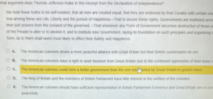 What argument does Thomas Jefferson nake in this excerpt from the Declaration of Independence?
ie hold these truths to be sell-evident, that all men are created equal, that they are endowed by their Creator with certain un
that among these are Liffe, Liberty and the pursult of Happiness.--That to secure these rights, Governments are ienstituted amor
thei just powers from the consent of the governed, --That whenever any Form of Government becomes destructive of these of
of the People to after or to abolish it, and to institute new Government, laying its foundation on such principies and organizing i
form, as to them shal seem inost likely to effect their Safety and Happiness
A. The American colonists desire a more peaceful alliance with Great Britain but their Britisti counterparti do not. The American colonists have a right to seek treedom from Great Britain due to the continued oppression of their tsic r
C. The American colonies could form a better government than the one este shed by Great Britain to govern them
D. The king of Britain and the members of Brtish Parliament have little interest in the weltare of the colonies
B. The American colonies should have sufficient representation in British Parliament d'America and Greal Brttain are to con
peacelulty