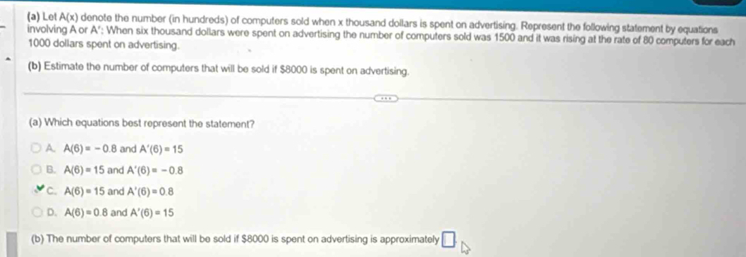 Let A(x) denote the number (in hundreds) of computers sold when x thousand dollars is spent on advertising. Represent the following statement by equations
involving A or A '; When six thousand dollars were spent on advertising the number of computers sold was 1500 and it was rising at the rate of 80 computers for each
1000 dollars spent on advertising.
(b) Estimate the number of computers that will be sold if $8000 is spent on advertising.
(a) Which equations best represent the statement?
A. A(6)=-0.8 and A'(6)=15
B. A(6)=15 and A'(6)=-0.8
C. A(6)=15 and A'(6)=0.8
D. A(6)=0.8 and A'(6)=15
(b) The number of computers that will be sold if $8000 is spent on advertising is approximately □.