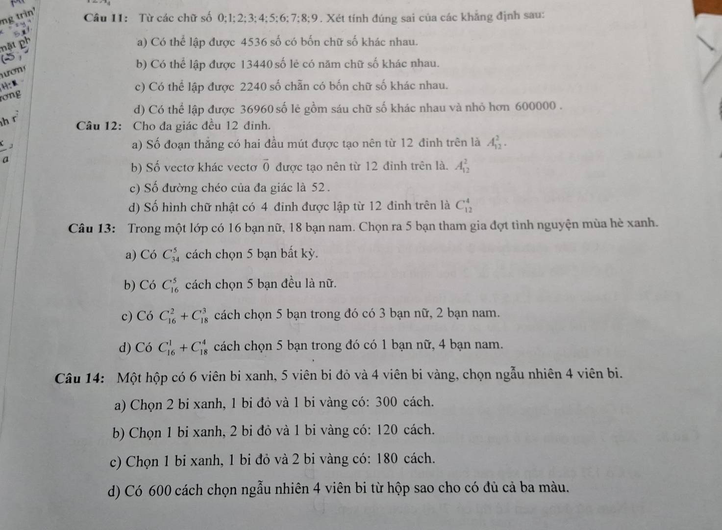 ng trìn
1 4
Câu 11: Từ các chữ số 0;1;2;3;4;5;6;7;8;9. Xét tính đúng sai của các khăng định sau:
5ut
nặt ph
Ta) Có thể lập được 4536 số có bốn chữ số khác nhau.
ợ
b) Có thể lập được 13440 số lẻ có năm chữ số khác nhau.
c) Có thể lập được 2240 số chẵn có bốn chữ số khác nhau.
rơng
d) Có thể lập được 36960 số lẻ gồm sáu chữ số khác nhau và nhỏ hơn 600000 .
h r
Câu 12: Cho đa giác đều 12 đỉnh.
a) Số đoạn thằng có hai đầu mút được tạo nên từ 12 đinh trên là A_(12)^2.
a
b) Số vectơ khác vectơ vector 0 được tạo nên từ 12 đỉnh trên là. A_(12)^2
c) Số đường chéo của đa giác là 52 .
d) Số hình chữ nhật có 4 đỉnh được lập từ 12 đinh trên là C_(12)^4
Câu 13: Trong một lớp có 16 bạn nữ, 18 bạn nam. Chọn ra 5 bạn tham gia đợt tình nguyện mùa hè xanh.
a) CoC_(34)^5 cách chọn 5 bạn bất kỳ.
b) CoC_(16)^5 cách chọn 5 bạn đều là nữ.
c)  Có C_(16)^2+C_(18)^3 cách chọn 5 bạn trong đó có 3 bạn nữ, 2 bạn nam.
d) Có C_(16)^1+C_(18)^4 cách chọn 5 bạn trong đó có 1 bạn nữ, 4 bạn nam.
Câu 14: Một hộp có 6 viên bi xanh, 5 viên bi đỏ và 4 viên bi vàng, chọn ngẫu nhiên 4 viên bi.
a) Chọn 2 bi xanh, 1 bi đỏ và 1 bi vàng có: 300 cách.
b) Chọn 1 bi xanh, 2 bi đỏ và 1 bi vàng có: 120 cách.
c) Chọn 1 bi xanh, 1 bi đỏ và 2 bi vàng có: 180 cách.
d) Có 600 cách chọn ngẫu nhiên 4 viên bi từ hộp sao cho có đủ cả ba màu.