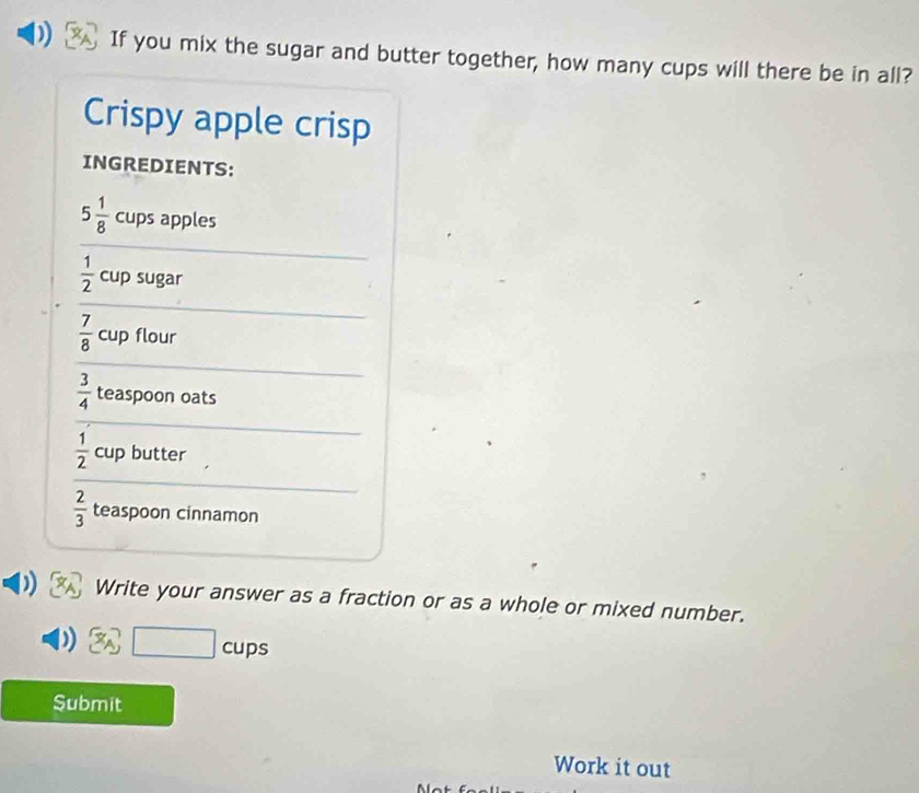 If you mix the sugar and butter together, how many cups will there be in all? 
Crispy apple crisp 
INGREDIENTS:
5 1/8  cups apples
 1/2  cup sugar
 7/8  cup flour
 3/4  teaspoon oats
 1/2  cup butter
 2/3  teaspoon cinnamon 
Write your answer as a fraction or as a whole or mixed number.
□ c cups 
Submit 
Work it out