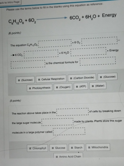 ack to Intro Page
Please use the terms below to fill in the blanks using this equation as reference:
C_6H_12O_6+6O_2to 6CO_2+6H_2O+Energy
(6 points)
The equation C_6H_12O_6beginvmatrix endvmatrix +60_6beginvmatrix endvmatrix +60_2beginvmatrix endvmatrix
BCO_2downarrow +6H_2Odownarrow □ + Energy
·s ·s ·s is the chemical formula for □ 
# (Sucrose) # Cellular Respiration # (Carbon Dioxide) # (Glucose)
:: Photosynthesis # (Oxygen) # (ATP) :: (Water)
(3 points)
The reaction above takes place in the □ of cells by breaking down
the large sugar molecule beginarrayr r------------□ beginarrayr 1 1endarray  1endarray made by plants. Plants store this sugar
molecule in a large polymer called _ ,_  
# Chiorophyll :: Glucose # Starch ;; Mitochondria
# Amino Acid Chain