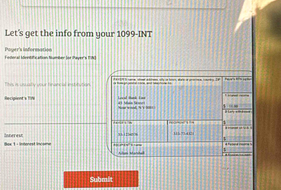 Let’s get the info from your 1099-INT 
Payer's information 
Federal Identification Number (or Payer's TIN) 
PAYER S name, street address, city or town, state or province, counbry, 2IP Payer'a RTM joption 
This is usually your financial institution. or tonegn postal code, and telephone no 
Recipient's TIN Local Bank East 
1 Infarest incoma
45 Main Stree1 
Near wood, N V 00011 S 11.∞0
2 Early withcraeel 
PAYER'S TIN FECPENT'S TIN s 
3 Interest on U.S. 8 
Interest 55-1234576 333 -77-4321 
s 
Box 1 - Interest income RECIP ENTS n amo 4 Faderal incomat 
s 
Aillani Marshalll # Fonisen tee pait 
Submit