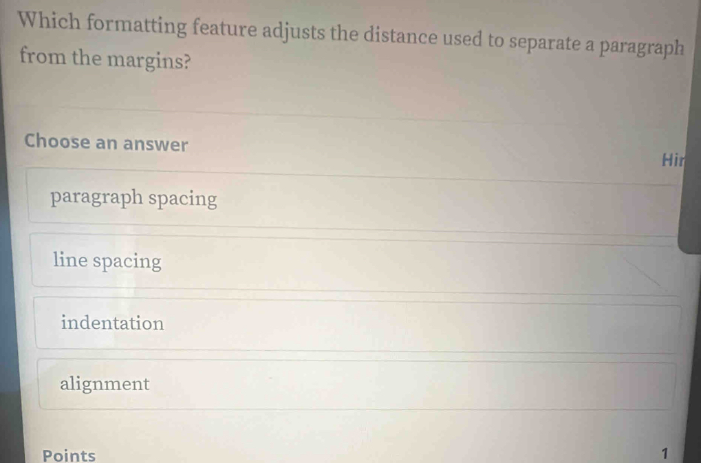 Which formatting feature adjusts the distance used to separate a paragraph
from the margins?
Choose an answer Hir
paragraph spacing
line spacing
indentation
alignment
Points 1