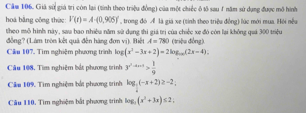 Giả sử giá trị còn lại (tính theo triệu đồng) của một chiếc ô tô sau 1 năm sử dụng được mô hình 
hoá bằng công thức: V(t)=A· (0,905)^t , trong đó A là giá xe (tính theo triệu đồng) lúc mới mua. Hỏi nếu 
theo mô hình này, sau bao nhiêu năm sử dụng thì giá trị của chiếc xe đó còn lại không quá 300 triệu 
đồng? (Làm tròn kết quả đến hàng đơn vị). Biết A=780 (triệu đồng). 
Câu 107. Tìm nghiệm phương trình log (x^2-3x+2)=2log _100(2x-4); 
Câu 108. Tìm nghiệm bất phương trình 3^(x^2)-4x+5> 1/9 
Câu 109. Tìm nghiệm bất phương trình log _ 1/4 (-x+2)≥ -2; 
Câu 110. Tìm nghiệm bất phương trình log _2(x^2+3x)≤ 2;