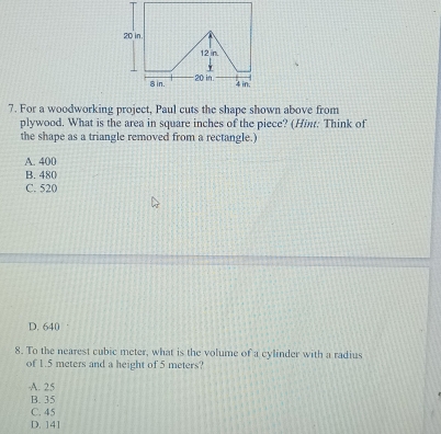 For a woodworking project, Paul cuts the shape shown above from
plywood. What is the area in square inches of the piece? (Hint: Think of
the shape as a triangle removed from a rectangle.)
A. 400
B. 480
C. 520
D. 640
8. To the nearest cubic meter, what is the volume of a cylinder with a radius
of 1.5 meters and a height of 5 meters?
A. 25
B. 35
C. 45
D. 141