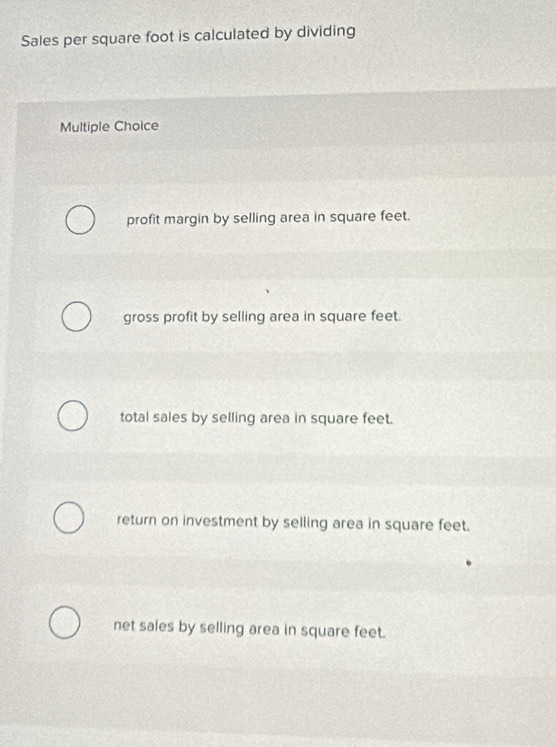 Sales per square foot is calculated by dividing
Multiple Choice
profit margin by selling area in square feet.
gross profit by selling area in square feet.
total sales by selling area in square feet.
return on investment by selling area in square feet.
net sales by selling area in square feet.