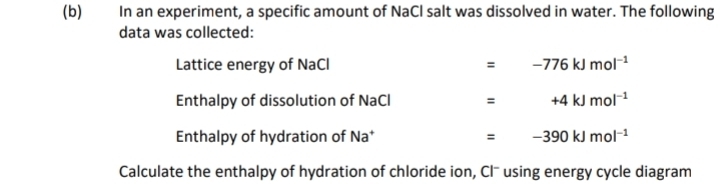 In an experiment, a specific amount of NaCl salt was dissolved in water. The following 
data was collected: 
Lattice energy of NaCl =-776kJmol^(-1)
Enthalpy of dissolution of NaCl = +4kJmol^(-1)
Enthalpy of hydration of Na* =-390kJmol^(-1)
Calculate the enthalpy of hydration of chloride ion, Clˉ using energy cycle diagram