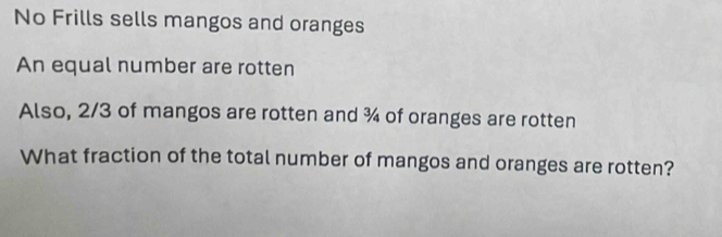 No Frills sells mangos and oranges 
An equal number are rotten 
Also, 2/3 of mangos are rotten and ¾ of oranges are rotten 
What fraction of the total number of mangos and oranges are rotten?