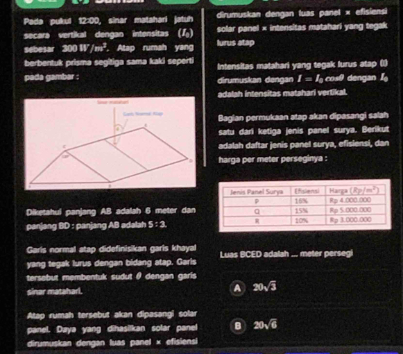 Pada pukul 12:00, sinar matahari jatuh dirumuskan dengan luas panel × efisiensi
secara vertikal dengan intensitas () solar panel × intensitas matahari yang tegak
sebesar 300W/m^3 , Atap rumah yang lurus atap
berbentuk prisma segitiga sama kaki seperti Intensitas matahari yang tegak lurus atap (1)
pada gambar : dirumuskan dengan I=I_0 CD= dengan 
adalah intensitas matahari vertikal.
Bagian permukaan atap akan dipasangi salah
satu dari ketiga jenis panel surya. Berikut
adalah daftar jenis panel surya, efisiensi, dan
harga per meter perseginya :
Diketahui panjang AB adalah 6 meter dan
panjang BD : panjang AB adalah 5:3.
Garis normal atap didefinisikan garis khayal Luas BCED adalah ... meter persegi
yang tegak lurus dengan bidang atap. Garis
tersebut membentuk sudut θ dengan garis
sinar mataharl. A 20sqrt(3)
Atap rumah tersebut akan dipasangi solar
panel. Daya yang dihasilkan solar panel B 20sqrt(6)
dirumuskan dengan luas panel × efisiensi