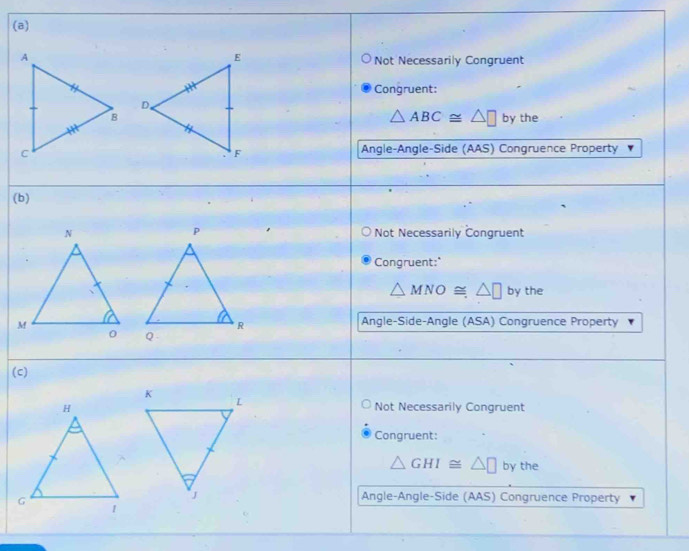 Not Necessarily Congruent
Congruent:
△ ABC≌ △ □
by the
Angle-Angle-Side (AAS) Congruence Property
(b)
Not Necessarily Congruent
Congruent:"
△ MNO≌ △ □ by the
Angle-Side-Angle (ASA) Congruence Property

(c)
Not Necessarily Congruent
Congruent:
△ GHI≌ △ □ by the
Angle-Angle-Side (AAS) Congruence Property