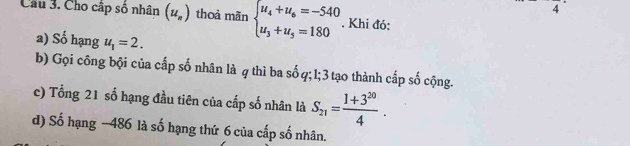 Cầu 3. Cho cấp số nhân (u_n) thoả mãn beginarrayl u_4+u_6=-540 u_3+u_5=180endarray.. Khi đó: 
a) Số hạng u_1=2. 
b) Gọi công bội của cấp số nhân là q thì ba số q; 1; 3 tạo thành cấp số cộng. 
c) Tổng 21 số hạng đầu tiên của cấp số nhân là S_21= (1+3^(20))/4 . 
d) Số hạng −486 là số hạng thứ 6 của cấp số nhân.