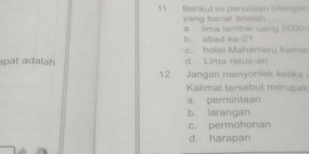 Berikut ini penulisan bilangan
yang benar adalah .
a. lima lembar uang 5000 -
b. abad ke-21
c. hotel Mahameru kamar
pat adalah d. Lima ratus-an
12. Jangan menyontek ketika 
Kalimat tersebut merupak
a. permintaan
b. larangan
c. permohonan
d. harapan