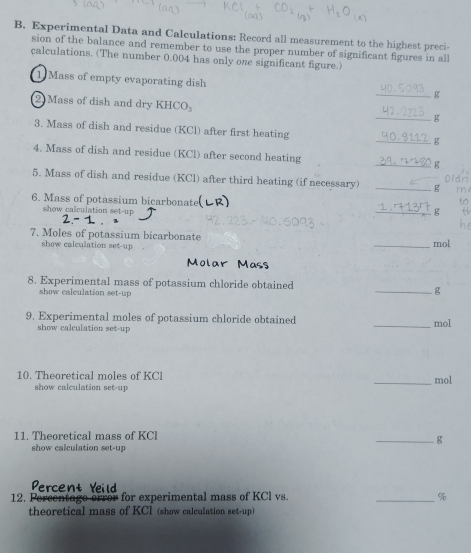 Experimental Data and Calculations: Record all measurement to the highest preci- 
sion of the balance and remember to use the proper number of significant figures in all 
calculations. (The number 0.004 has only one significant figure.) 
1 Mass of empty evaporating dish 
_g 
2 Mass of dish and dry KHC O 
_g 
3. Mass of dish and residue (KCl) after first heating _g 
4. Mass of dish and residue (KCl) after second heating _g Did 
5. Mass of dish and residue (KCl) after third heating (if necessary) _g me 
6. Mass of potassium bicarbonate to 
show calculation set-up 
_g 
7. Moles of potassium bicarbonate _mol 
show calculation set-up 

8. Experimental mass of potassium chloride obtained 
show calculation set-up 
_g 
9. Experimental moles of potassium chloride obtained _ mol
show calculation set-up 
10. Theoretical moles of KCl _ mol
show calculation set-up 
11. Theoretical mass of KCl
_g 
show calculation set-up 
Percent Yeild 
12. Percentage error for experimental mass of KCl vs. _ %
theoretical mass of KCl (show calculation set-up)